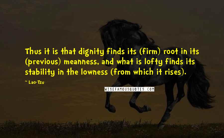Lao-Tzu Quotes: Thus it is that dignity finds its (firm) root in its (previous) meanness, and what is lofty finds its stability in the lowness (from which it rises).