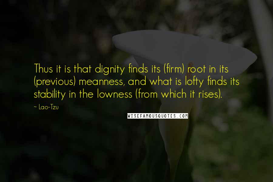 Lao-Tzu Quotes: Thus it is that dignity finds its (firm) root in its (previous) meanness, and what is lofty finds its stability in the lowness (from which it rises).