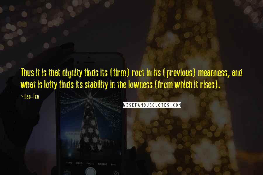 Lao-Tzu Quotes: Thus it is that dignity finds its (firm) root in its (previous) meanness, and what is lofty finds its stability in the lowness (from which it rises).