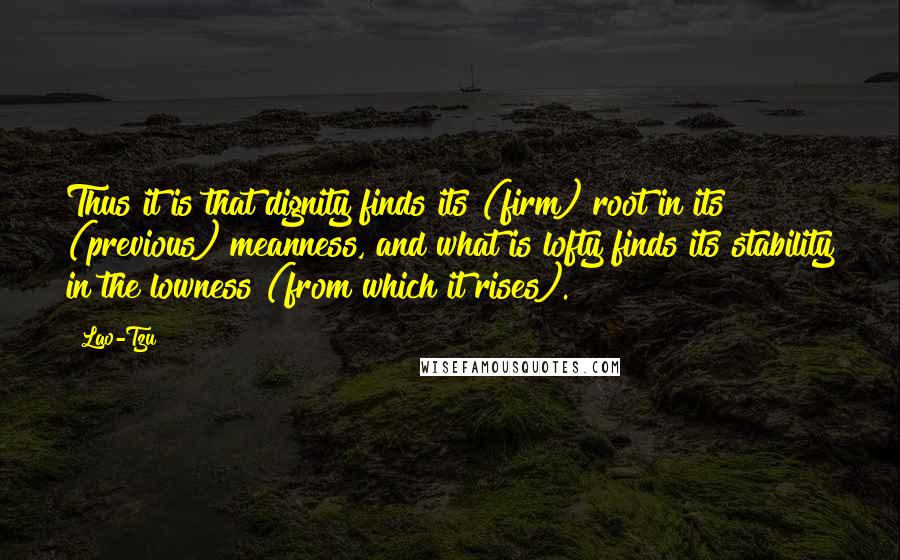 Lao-Tzu Quotes: Thus it is that dignity finds its (firm) root in its (previous) meanness, and what is lofty finds its stability in the lowness (from which it rises).