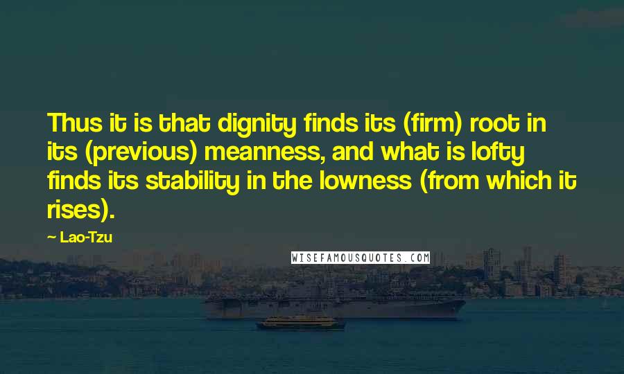 Lao-Tzu Quotes: Thus it is that dignity finds its (firm) root in its (previous) meanness, and what is lofty finds its stability in the lowness (from which it rises).