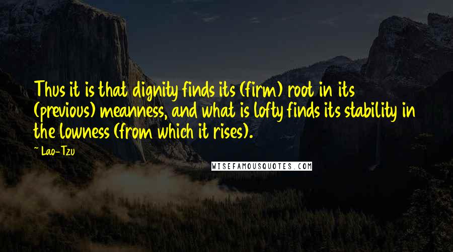 Lao-Tzu Quotes: Thus it is that dignity finds its (firm) root in its (previous) meanness, and what is lofty finds its stability in the lowness (from which it rises).