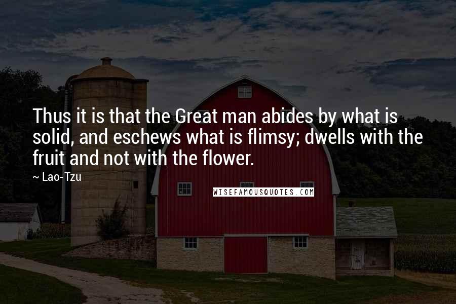 Lao-Tzu Quotes: Thus it is that the Great man abides by what is solid, and eschews what is flimsy; dwells with the fruit and not with the flower.