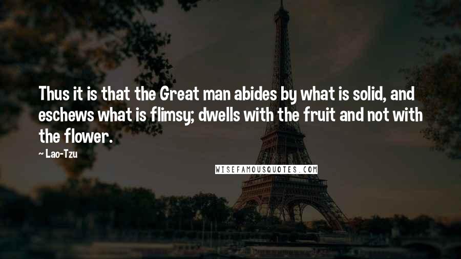 Lao-Tzu Quotes: Thus it is that the Great man abides by what is solid, and eschews what is flimsy; dwells with the fruit and not with the flower.