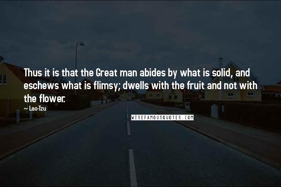 Lao-Tzu Quotes: Thus it is that the Great man abides by what is solid, and eschews what is flimsy; dwells with the fruit and not with the flower.