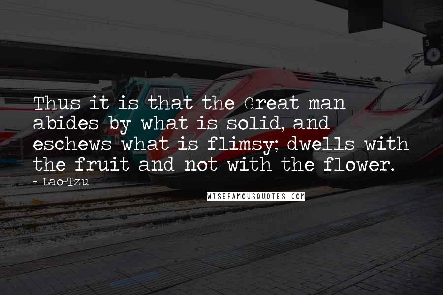 Lao-Tzu Quotes: Thus it is that the Great man abides by what is solid, and eschews what is flimsy; dwells with the fruit and not with the flower.