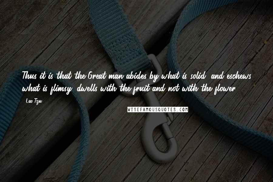 Lao-Tzu Quotes: Thus it is that the Great man abides by what is solid, and eschews what is flimsy; dwells with the fruit and not with the flower.