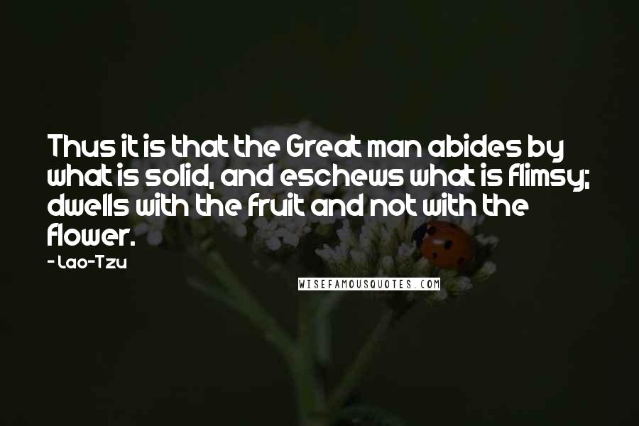 Lao-Tzu Quotes: Thus it is that the Great man abides by what is solid, and eschews what is flimsy; dwells with the fruit and not with the flower.