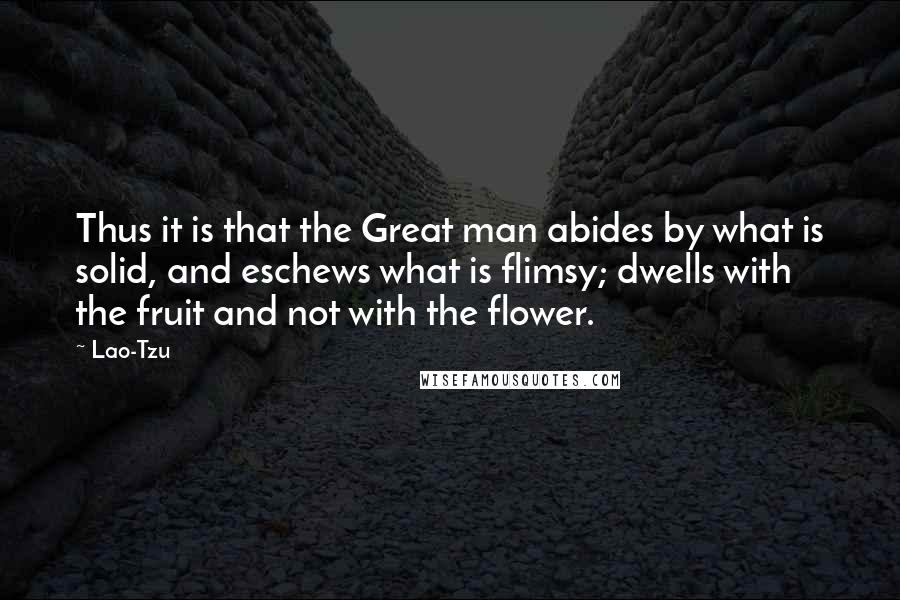 Lao-Tzu Quotes: Thus it is that the Great man abides by what is solid, and eschews what is flimsy; dwells with the fruit and not with the flower.