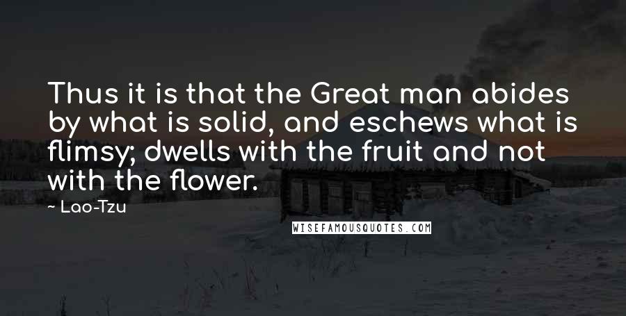 Lao-Tzu Quotes: Thus it is that the Great man abides by what is solid, and eschews what is flimsy; dwells with the fruit and not with the flower.