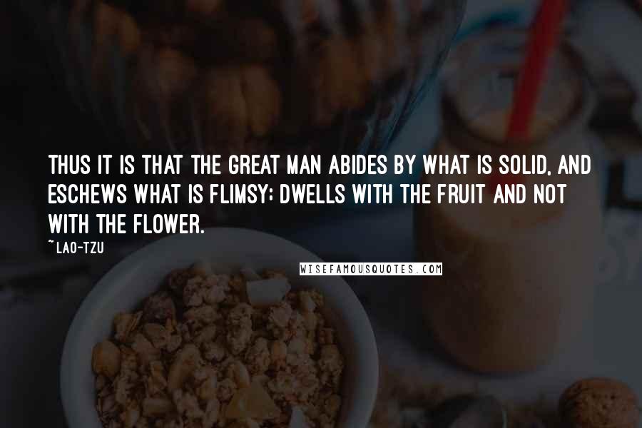 Lao-Tzu Quotes: Thus it is that the Great man abides by what is solid, and eschews what is flimsy; dwells with the fruit and not with the flower.