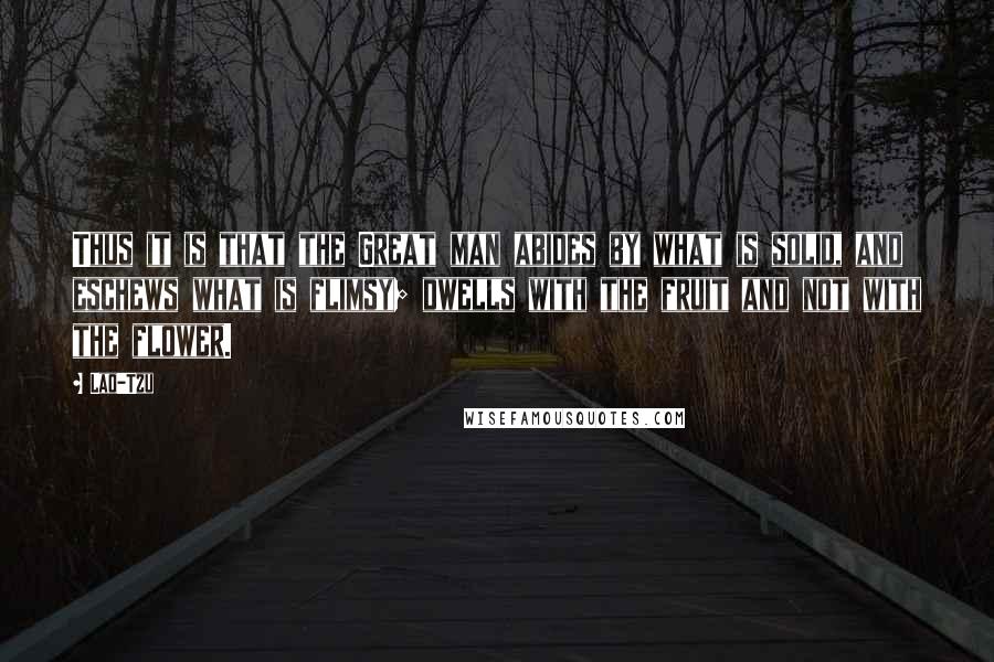 Lao-Tzu Quotes: Thus it is that the Great man abides by what is solid, and eschews what is flimsy; dwells with the fruit and not with the flower.