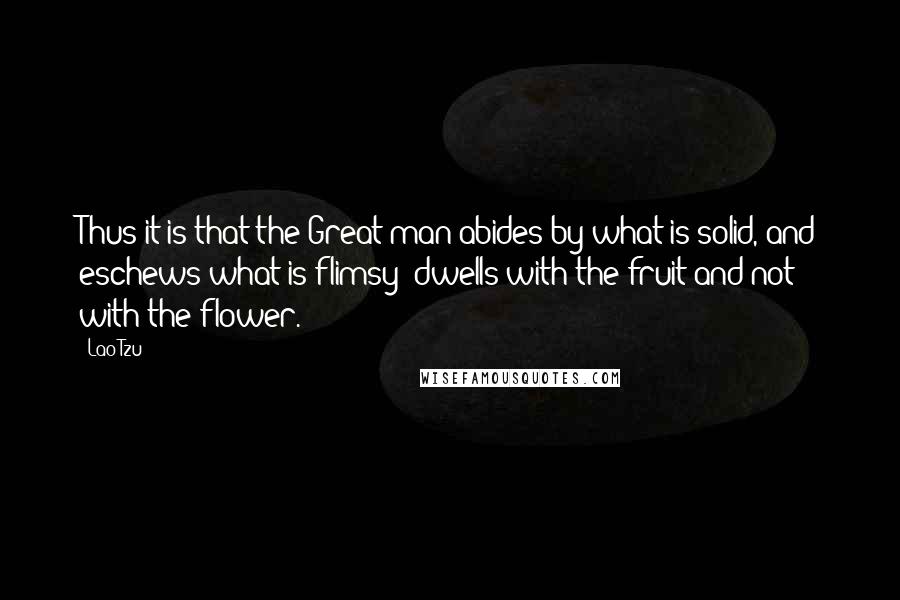 Lao-Tzu Quotes: Thus it is that the Great man abides by what is solid, and eschews what is flimsy; dwells with the fruit and not with the flower.