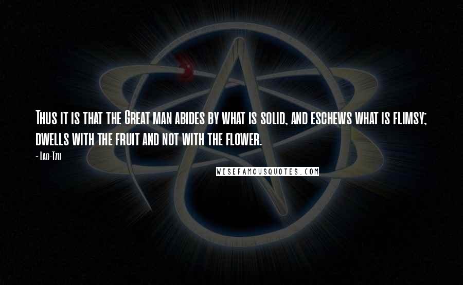 Lao-Tzu Quotes: Thus it is that the Great man abides by what is solid, and eschews what is flimsy; dwells with the fruit and not with the flower.