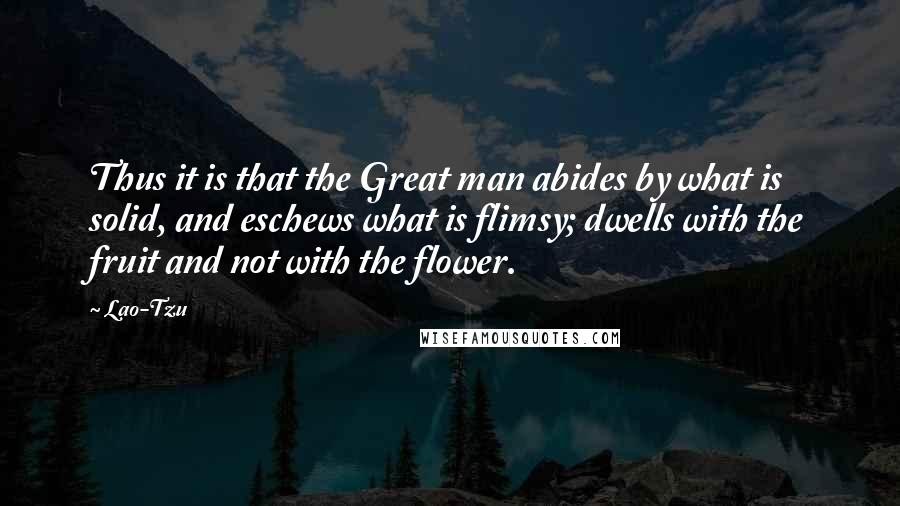 Lao-Tzu Quotes: Thus it is that the Great man abides by what is solid, and eschews what is flimsy; dwells with the fruit and not with the flower.