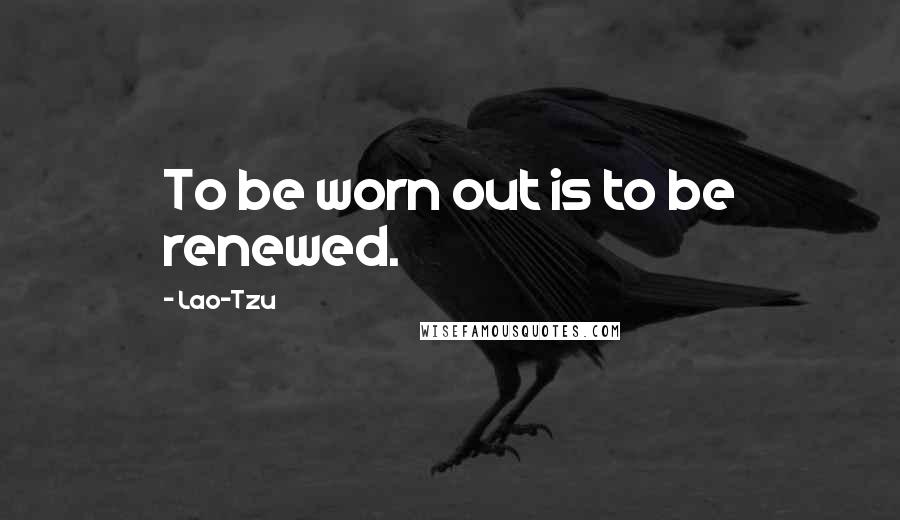 Lao-Tzu Quotes: To be worn out is to be renewed.