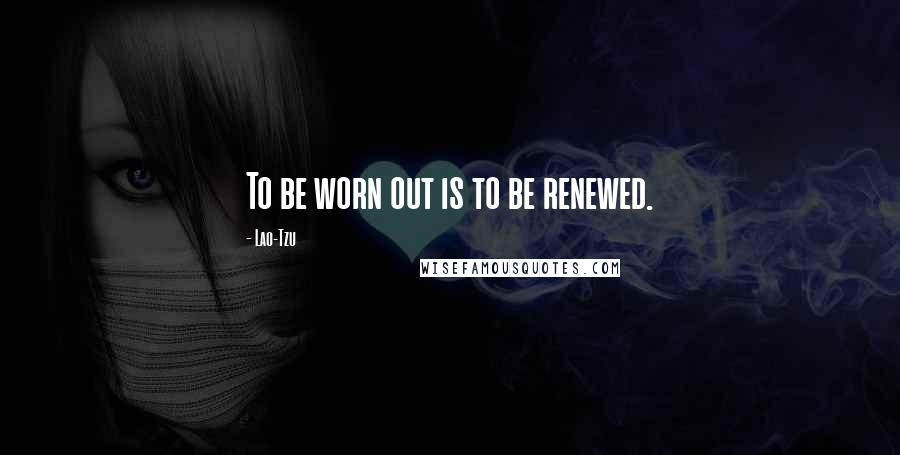 Lao-Tzu Quotes: To be worn out is to be renewed.