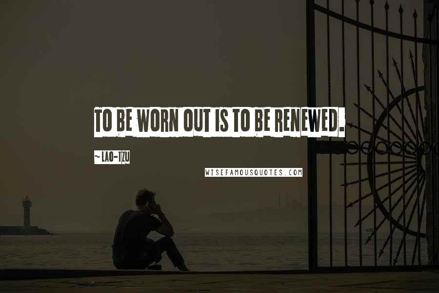 Lao-Tzu Quotes: To be worn out is to be renewed.