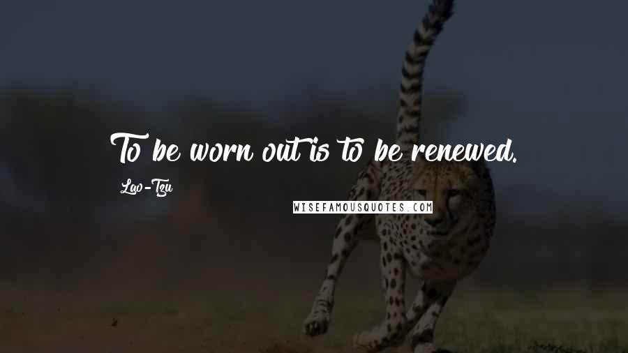 Lao-Tzu Quotes: To be worn out is to be renewed.