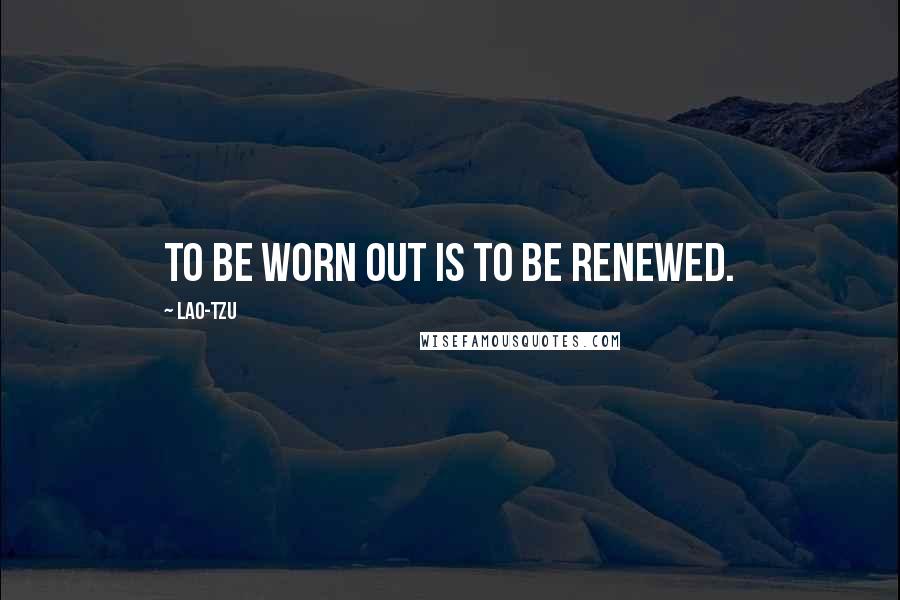 Lao-Tzu Quotes: To be worn out is to be renewed.