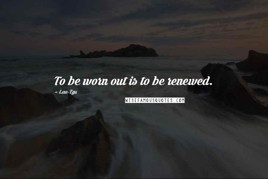 Lao-Tzu Quotes: To be worn out is to be renewed.