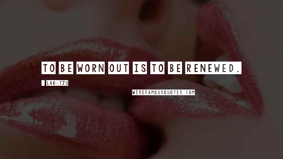 Lao-Tzu Quotes: To be worn out is to be renewed.