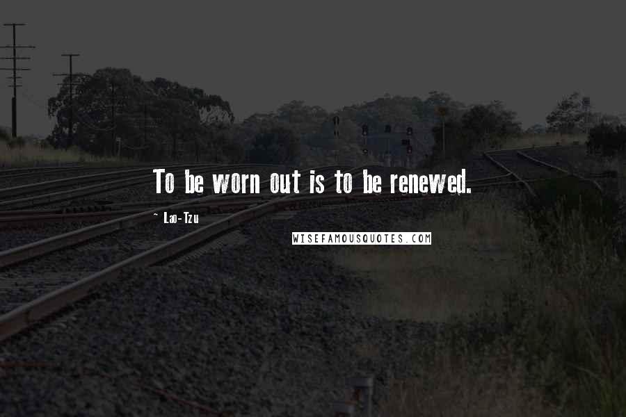 Lao-Tzu Quotes: To be worn out is to be renewed.