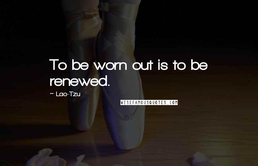 Lao-Tzu Quotes: To be worn out is to be renewed.