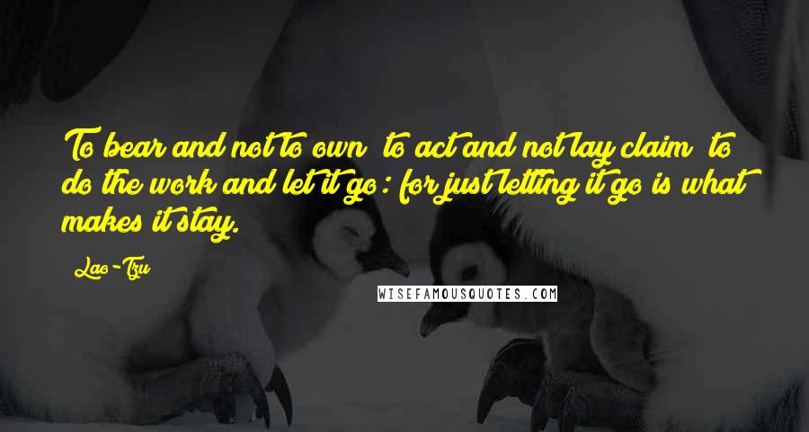 Lao-Tzu Quotes: To bear and not to own; to act and not lay claim; to do the work and let it go: for just letting it go is what makes it stay.