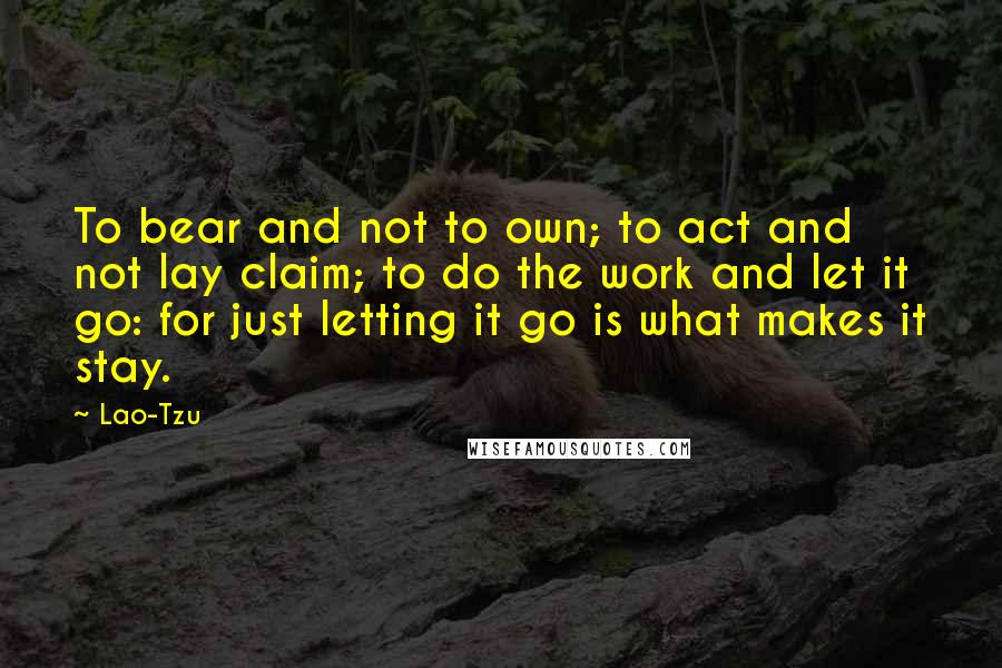 Lao-Tzu Quotes: To bear and not to own; to act and not lay claim; to do the work and let it go: for just letting it go is what makes it stay.