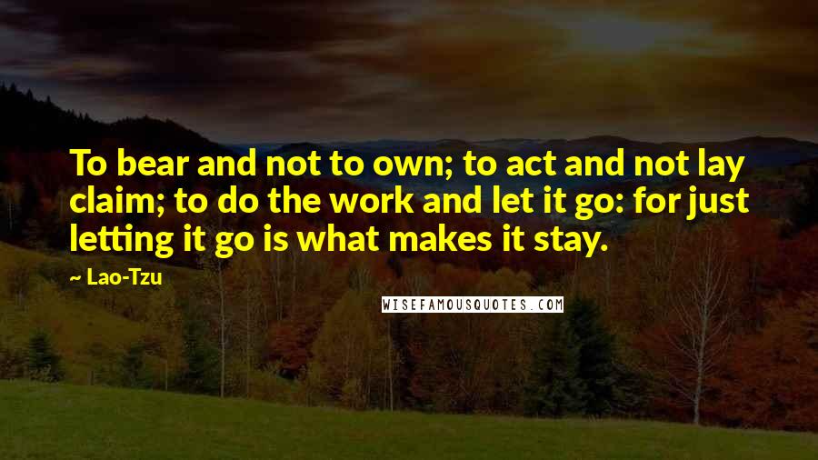 Lao-Tzu Quotes: To bear and not to own; to act and not lay claim; to do the work and let it go: for just letting it go is what makes it stay.