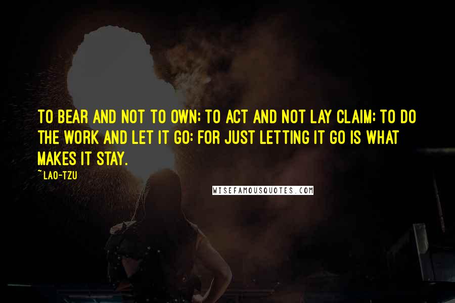 Lao-Tzu Quotes: To bear and not to own; to act and not lay claim; to do the work and let it go: for just letting it go is what makes it stay.