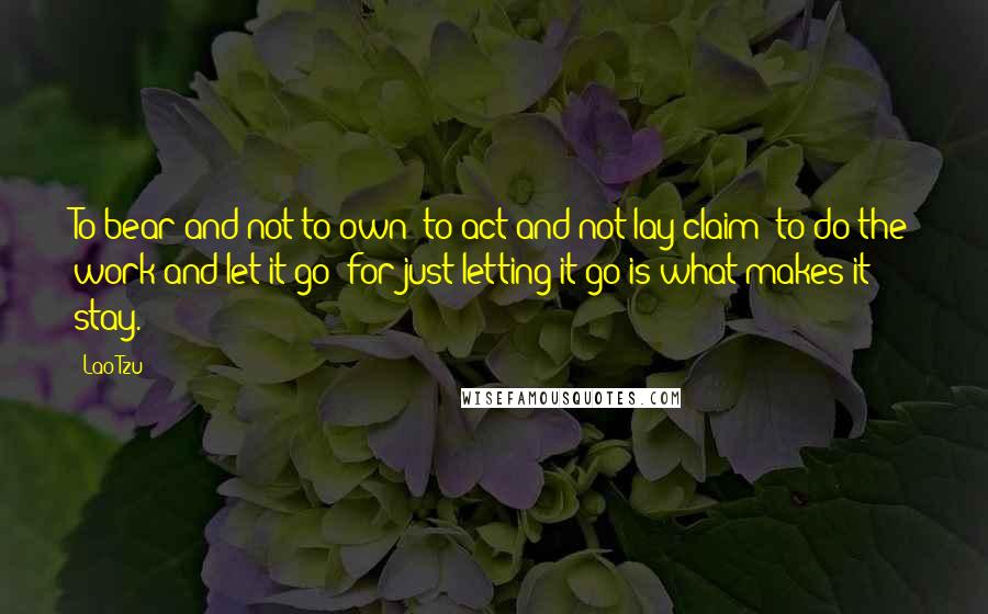 Lao-Tzu Quotes: To bear and not to own; to act and not lay claim; to do the work and let it go: for just letting it go is what makes it stay.