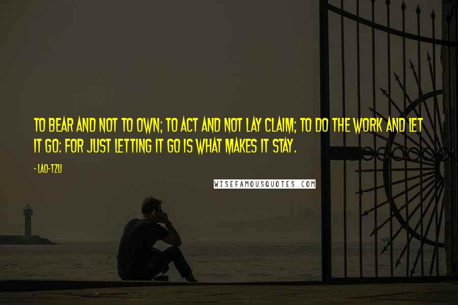 Lao-Tzu Quotes: To bear and not to own; to act and not lay claim; to do the work and let it go: for just letting it go is what makes it stay.