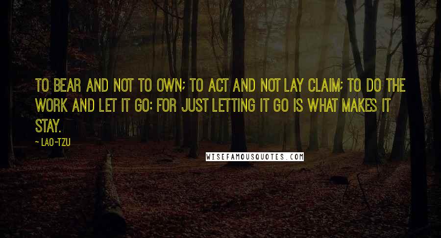 Lao-Tzu Quotes: To bear and not to own; to act and not lay claim; to do the work and let it go: for just letting it go is what makes it stay.