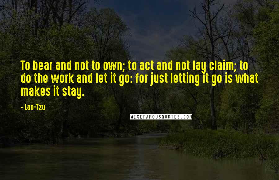 Lao-Tzu Quotes: To bear and not to own; to act and not lay claim; to do the work and let it go: for just letting it go is what makes it stay.