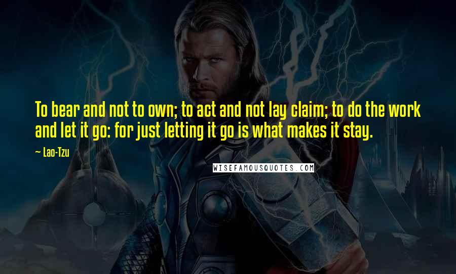 Lao-Tzu Quotes: To bear and not to own; to act and not lay claim; to do the work and let it go: for just letting it go is what makes it stay.