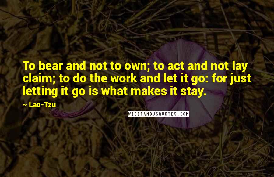 Lao-Tzu Quotes: To bear and not to own; to act and not lay claim; to do the work and let it go: for just letting it go is what makes it stay.