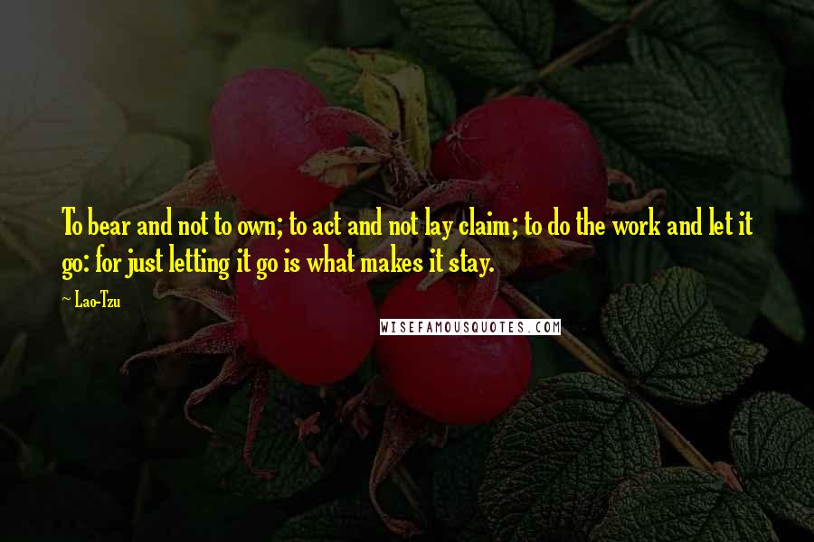 Lao-Tzu Quotes: To bear and not to own; to act and not lay claim; to do the work and let it go: for just letting it go is what makes it stay.