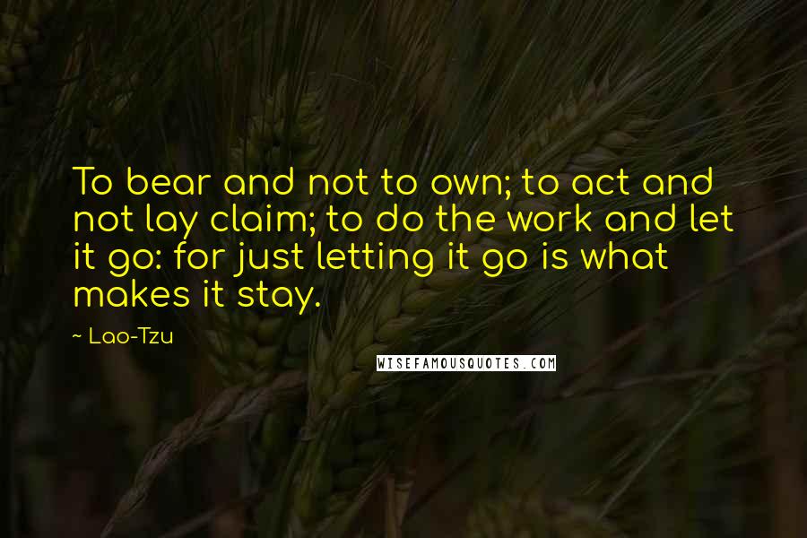 Lao-Tzu Quotes: To bear and not to own; to act and not lay claim; to do the work and let it go: for just letting it go is what makes it stay.