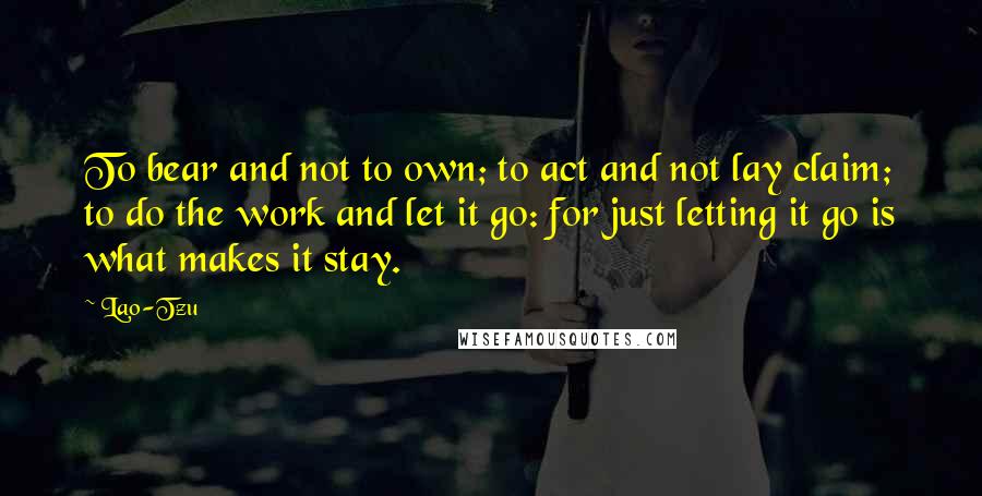 Lao-Tzu Quotes: To bear and not to own; to act and not lay claim; to do the work and let it go: for just letting it go is what makes it stay.