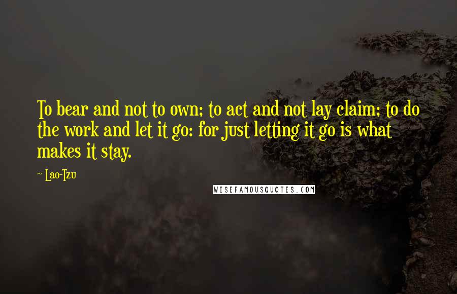 Lao-Tzu Quotes: To bear and not to own; to act and not lay claim; to do the work and let it go: for just letting it go is what makes it stay.