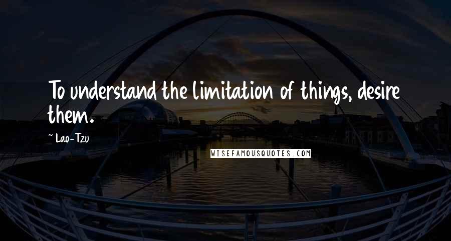 Lao-Tzu Quotes: To understand the limitation of things, desire them.