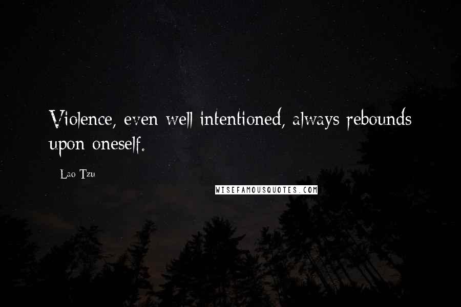 Lao-Tzu Quotes: Violence, even well intentioned, always rebounds upon oneself.