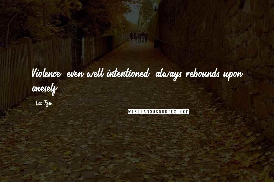 Lao-Tzu Quotes: Violence, even well intentioned, always rebounds upon oneself.