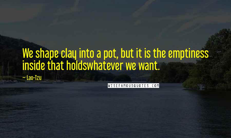 Lao-Tzu Quotes: We shape clay into a pot, but it is the emptiness inside that holdswhatever we want.