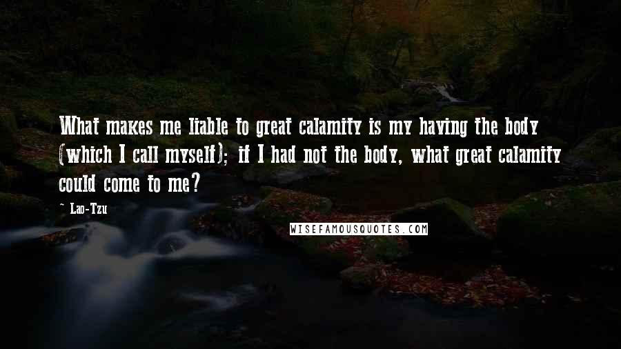 Lao-Tzu Quotes: What makes me liable to great calamity is my having the body (which I call myself); if I had not the body, what great calamity could come to me?