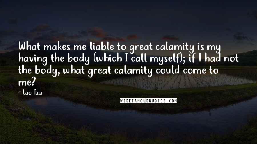 Lao-Tzu Quotes: What makes me liable to great calamity is my having the body (which I call myself); if I had not the body, what great calamity could come to me?