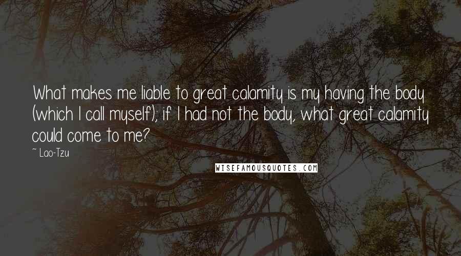 Lao-Tzu Quotes: What makes me liable to great calamity is my having the body (which I call myself); if I had not the body, what great calamity could come to me?