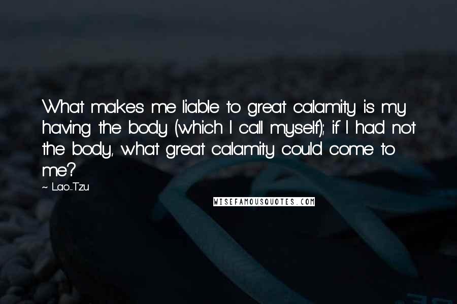 Lao-Tzu Quotes: What makes me liable to great calamity is my having the body (which I call myself); if I had not the body, what great calamity could come to me?